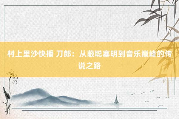 村上里沙快播 刀郎：从蔽聪塞明到音乐巅峰的传说之路