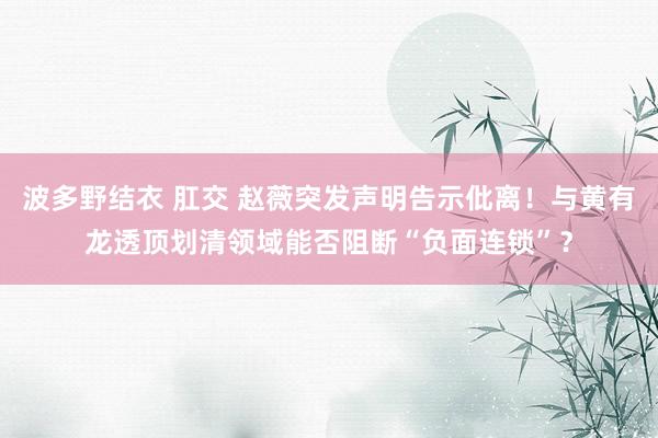 波多野结衣 肛交 赵薇突发声明告示仳离！与黄有龙透顶划清领域能否阻断“负面连锁”？