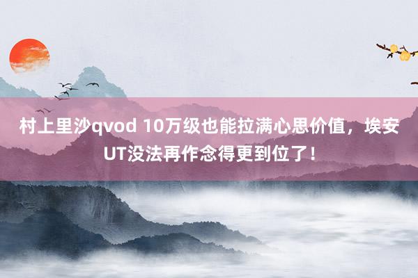 村上里沙qvod 10万级也能拉满心思价值，埃安UT没法再作念得更到位了！