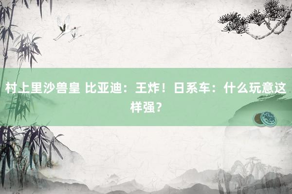 村上里沙兽皇 比亚迪：王炸！日系车：什么玩意这样强？