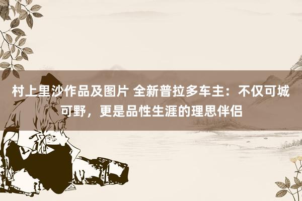 村上里沙作品及图片 全新普拉多车主：不仅可城可野，更是品性生涯的理思伴侣