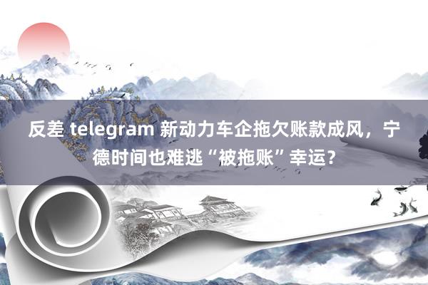 反差 telegram 新动力车企拖欠账款成风，宁德时间也难逃“被拖账”幸运？