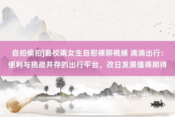 自拍偷拍]藝校兩女生自慰裸聊視頻 滴滴出行：便利与挑战并存的出行平台，改日发展值得期待
