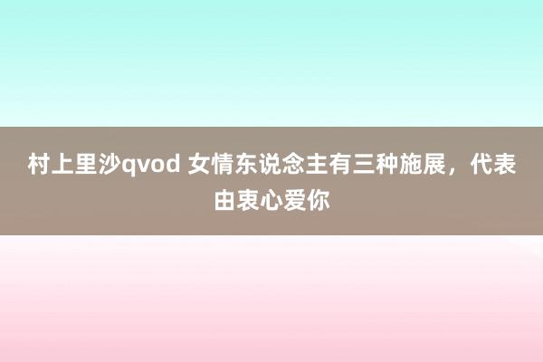 村上里沙qvod 女情东说念主有三种施展，代表由衷心爱你
