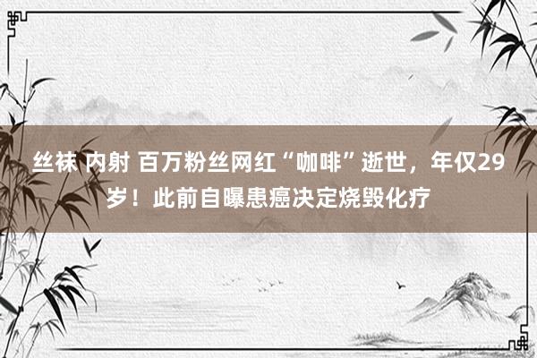 丝袜 内射 百万粉丝网红“咖啡”逝世，年仅29岁！此前自曝患癌决定烧毁化疗