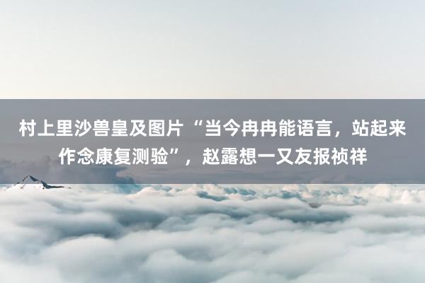 村上里沙兽皇及图片 “当今冉冉能语言，站起来作念康复测验”，赵露想一又友报祯祥
