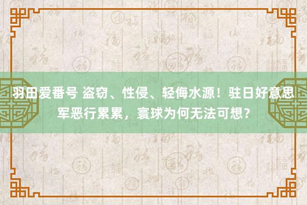 羽田爱番号 盗窃、性侵、轻侮水源！驻日好意思军恶行累累，寰球为何无法可想？