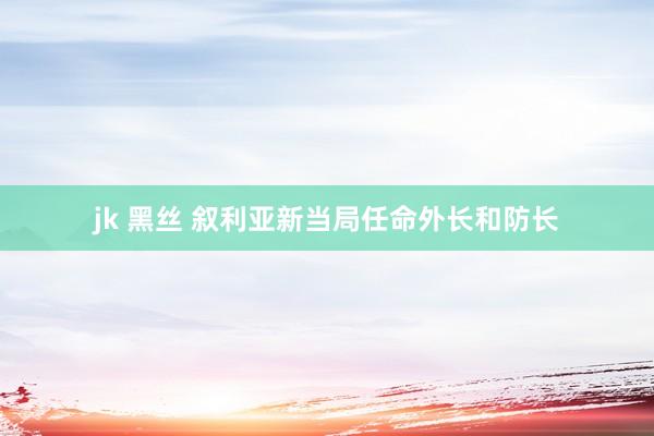 jk 黑丝 叙利亚新当局任命外长和防长