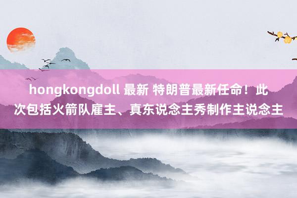 hongkongdoll 最新 特朗普最新任命！此次包括火箭队雇主、真东说念主秀制作主说念主