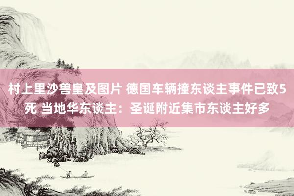 村上里沙兽皇及图片 德国车辆撞东谈主事件已致5死 当地华东谈主：圣诞附近集市东谈主好多