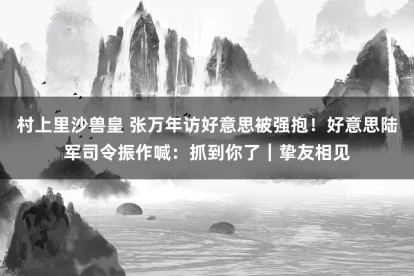 村上里沙兽皇 张万年访好意思被强抱！好意思陆军司令振作喊：抓到你了｜挚友相见