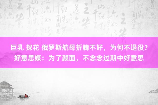 巨乳 探花 俄罗斯航母折腾不好，为何不退役？好意思媒：为了颜面，不念念过期中好意思