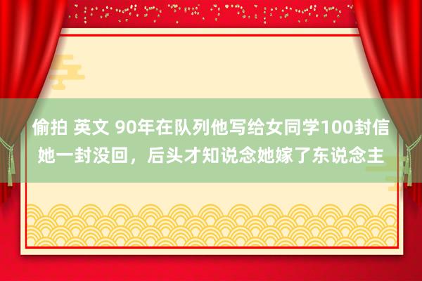 偷拍 英文 90年在队列他写给女同学100封信她一封没回，后头才知说念她嫁了东说念主