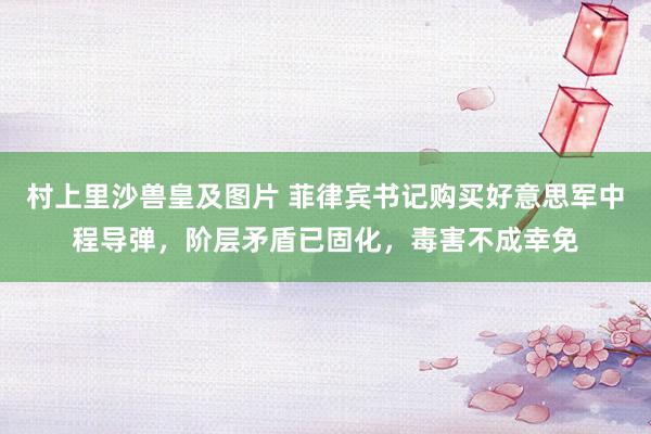 村上里沙兽皇及图片 菲律宾书记购买好意思军中程导弹，阶层矛盾已固化，毒害不成幸免
