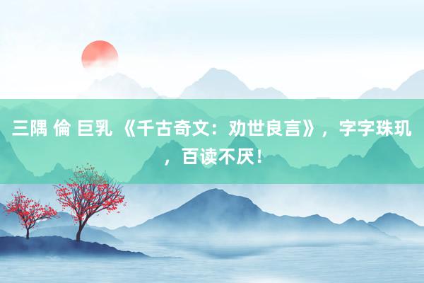 三隅 倫 巨乳 《千古奇文：劝世良言》，字字珠玑，百读不厌！