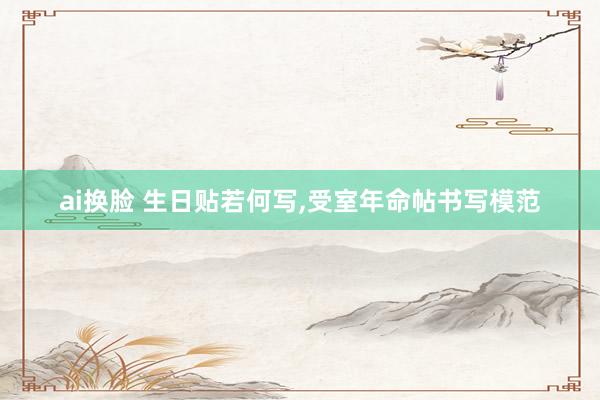ai换脸 生日贴若何写，受室年命帖书写模范