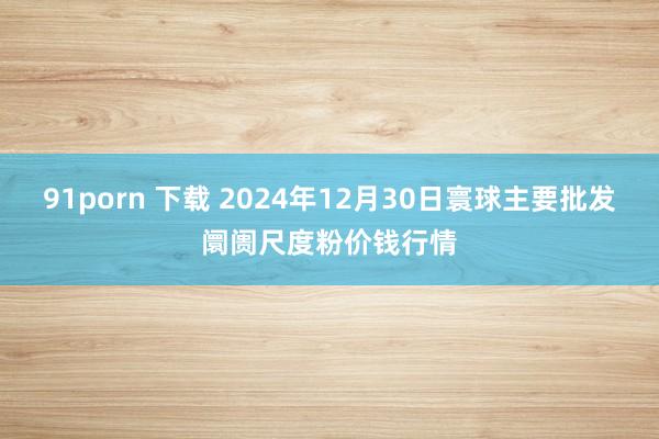 91porn 下载 2024年12月30日寰球主要批发阛阓尺度粉价钱行情