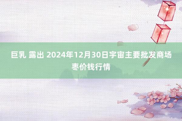 巨乳 露出 2024年12月30日宇宙主要批发商场枣价钱行情