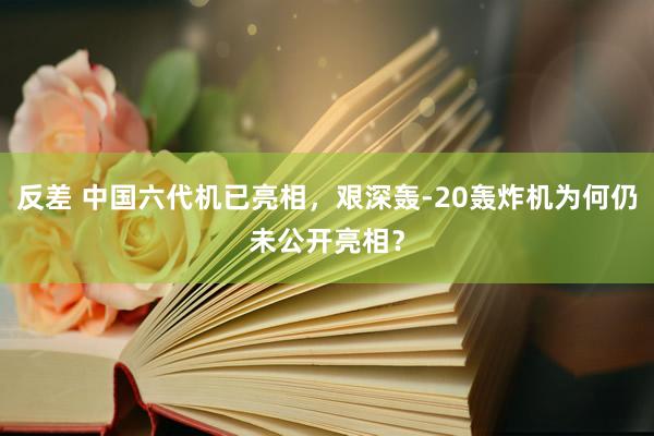 反差 中国六代机已亮相，艰深轰-20轰炸机为何仍未公开亮相？
