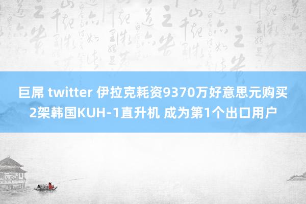 巨屌 twitter 伊拉克耗资9370万好意思元购买2架韩国KUH-1直升机 成为第1个出口用户