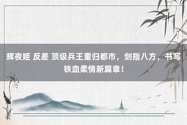 辉夜姬 反差 顶级兵王重归都市，剑指八方，书写铁血柔情新篇章！