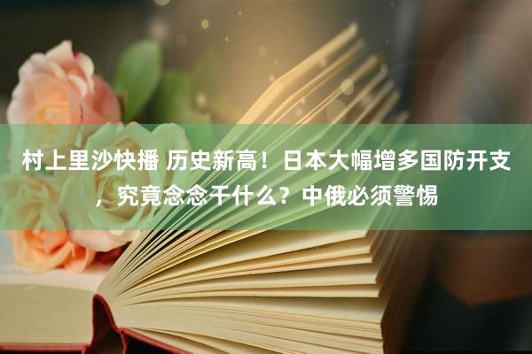 村上里沙快播 历史新高！日本大幅增多国防开支，究竟念念干什么？中俄必须警惕