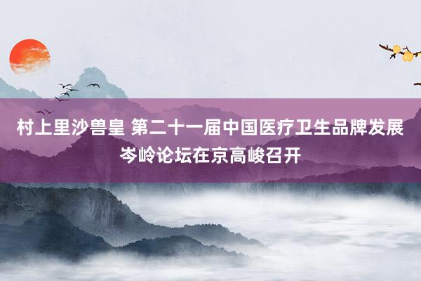 村上里沙兽皇 第二十一届中国医疗卫生品牌发展岑岭论坛在京高峻召开