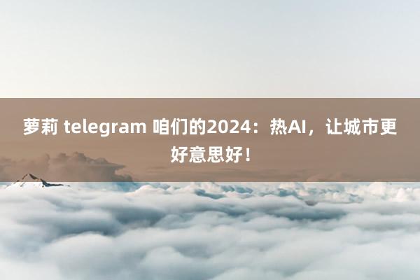 萝莉 telegram 咱们的2024：热AI，让城市更好意思好！