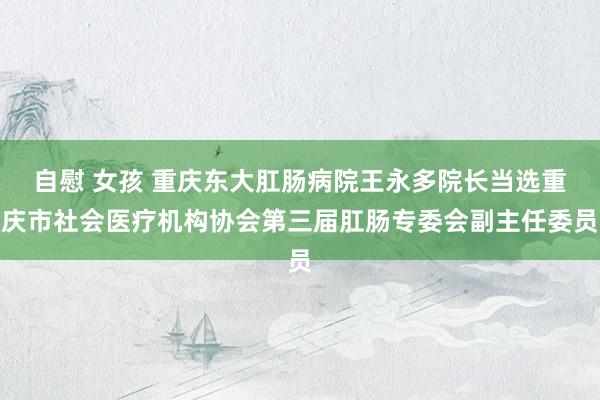 自慰 女孩 重庆东大肛肠病院王永多院长当选重庆市社会医疗机构协会第三届肛肠专委会副主任委员