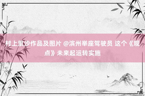 村上里沙作品及图片 @滨州举座驾驶员 这个《观点》未来起运转实施
