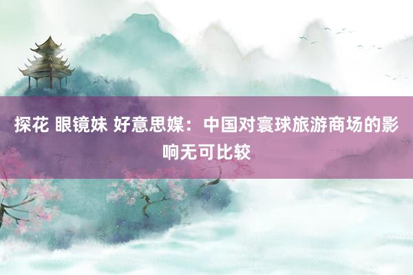 探花 眼镜妹 好意思媒：中国对寰球旅游商场的影响无可比较