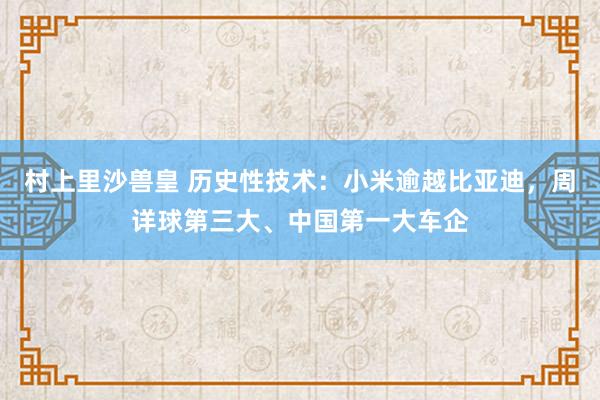 村上里沙兽皇 历史性技术：小米逾越比亚迪，周详球第三大、中国第一大车企