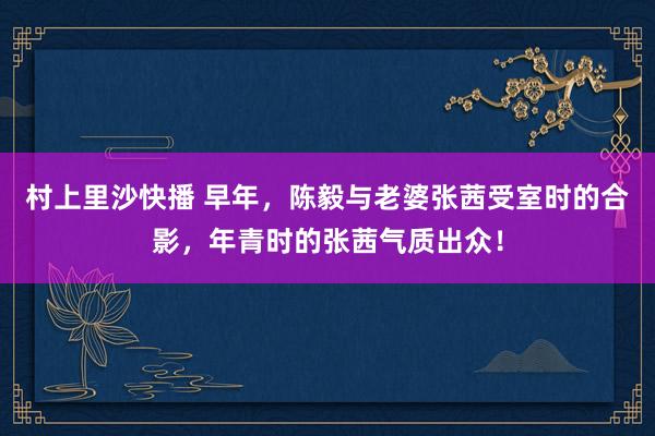 村上里沙快播 早年，陈毅与老婆张茜受室时的合影，年青时的张茜气质出众！