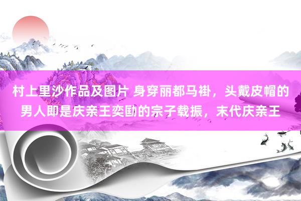 村上里沙作品及图片 身穿丽都马褂，头戴皮帽的男人即是庆亲王奕劻的宗子载振，末代庆亲王