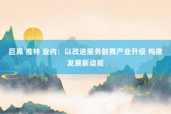 巨屌 推特 业内：以改进服务鼓舞产业升级 构建发展新动能
