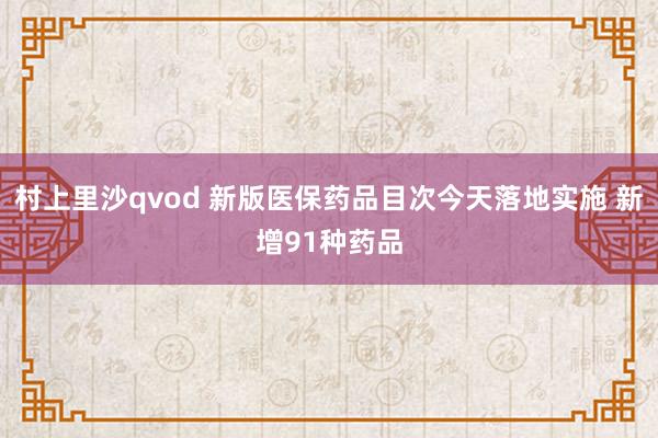 村上里沙qvod 新版医保药品目次今天落地实施 新增91种药品