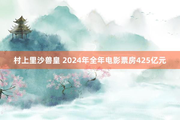 村上里沙兽皇 2024年全年电影票房425亿元