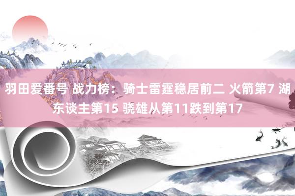 羽田爱番号 战力榜：骑士雷霆稳居前二 火箭第7 湖东谈主第15 骁雄从第11跌到第17