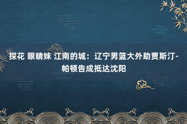 探花 眼睛妹 江南的城：辽宁男篮大外助贾斯汀-帕顿告成抵达沈阳