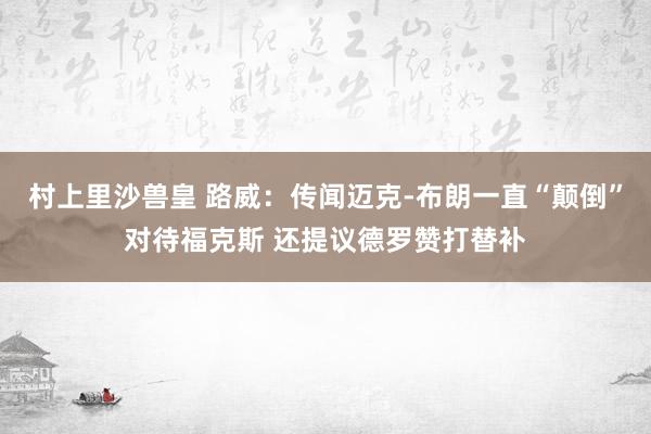村上里沙兽皇 路威：传闻迈克-布朗一直“颠倒”对待福克斯 还提议德罗赞打替补