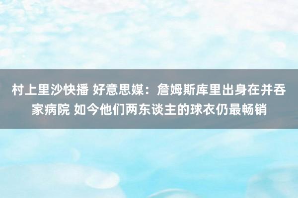 村上里沙快播 好意思媒：詹姆斯库里出身在并吞家病院 如今他们两东谈主的球衣仍最畅销