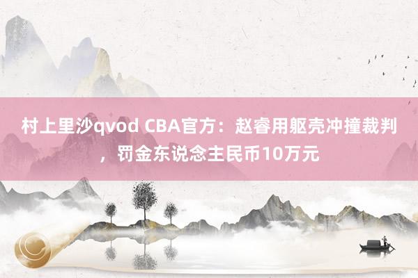 村上里沙qvod CBA官方：赵睿用躯壳冲撞裁判，罚金东说念主民币10万元