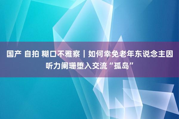 国产 自拍 糊口不雅察｜如何幸免老年东说念主因听力阑珊堕入交流“孤岛”