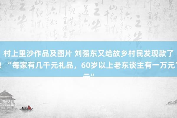 村上里沙作品及图片 刘强东又给故乡村民发现款了！“每家有几千元礼品，60岁以上老东谈主有一万元”