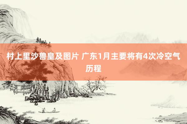 村上里沙兽皇及图片 广东1月主要将有4次冷空气历程