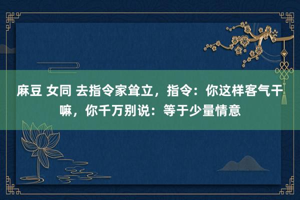 麻豆 女同 去指令家耸立，指令：你这样客气干嘛，你千万别说：等于少量情意