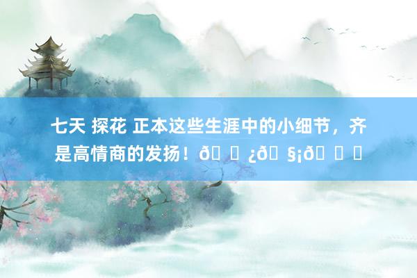 七天 探花 正本这些生涯中的小细节，齐是高情商的发扬！🌿🧡💙