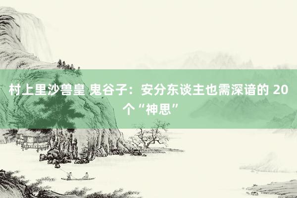 村上里沙兽皇 鬼谷子：安分东谈主也需深谙的 20 个“神思”