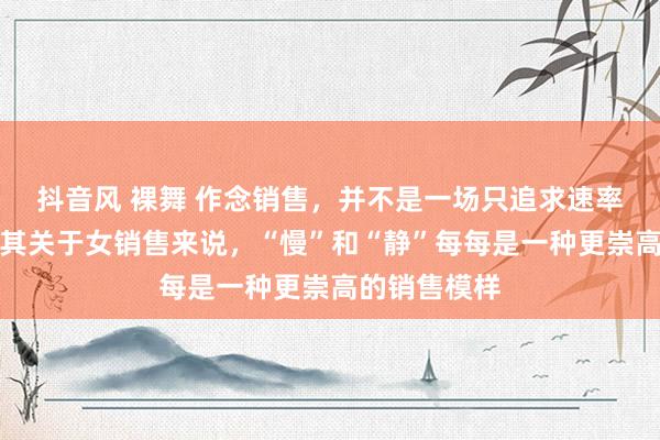抖音风 裸舞 作念销售，并不是一场只追求速率的比赛，尤其关于女销售来说，“慢”和“静”每每是一种更崇高的销售模样