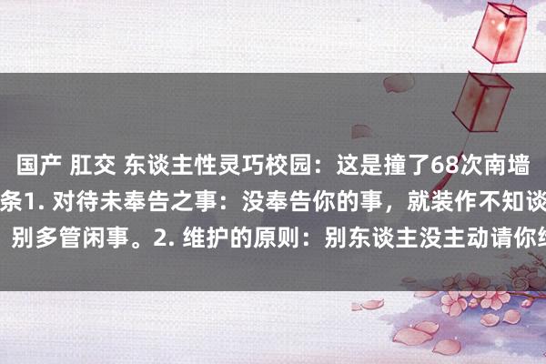 国产 肛交 东谈主性灵巧校园：这是撞了68次南墙追思出来的71个处事信条1. 对待未奉告之事：没奉告你的事，就装作不知谈，别多管闲事。2. 维护的原则：别东谈主没主动请你维护，那就别去帮，否则可...